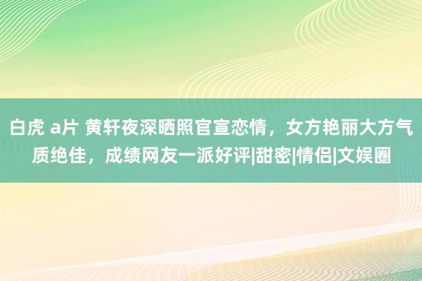 白虎 a片 黄轩夜深晒照官宣恋情，女方艳丽大方气质绝佳，成绩网友一派好评|甜密|情侣|文娱圈