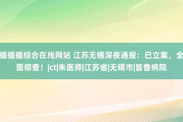 插插插综合在线网站 江苏无锡深夜通报：已立案，全面彻查！|ct|朱医师|江苏省|无锡市|皆鲁病院