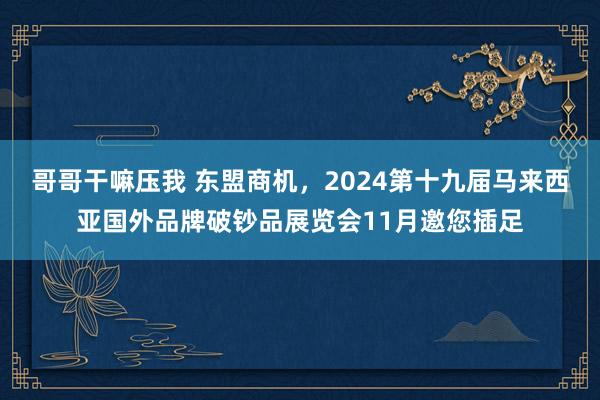 哥哥干嘛压我 东盟商机，2024第十九届马来西亚国外品牌破钞品展览会11月邀您插足