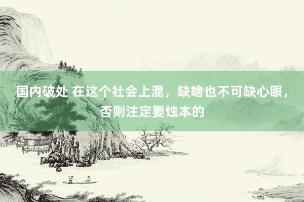 国内破处 在这个社会上混,缺啥也不可缺心眼,否则注定要蚀本的