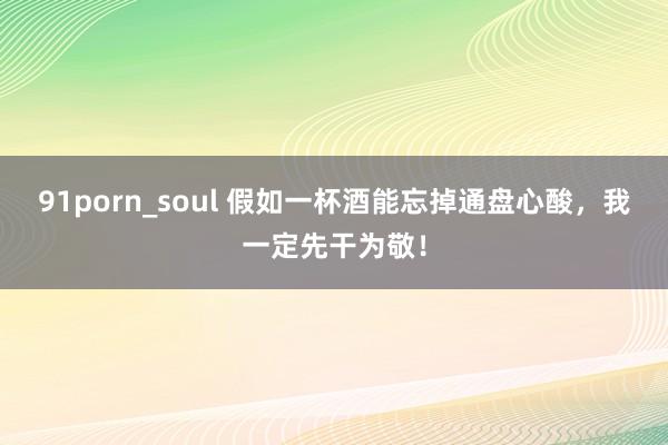 91porn_soul 假如一杯酒能忘掉通盘心酸，我一定先干为敬！