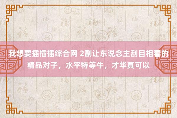 我想要插插插综合网 2副让东说念主刮目相看的精品对子，水平特等牛，才华真可以