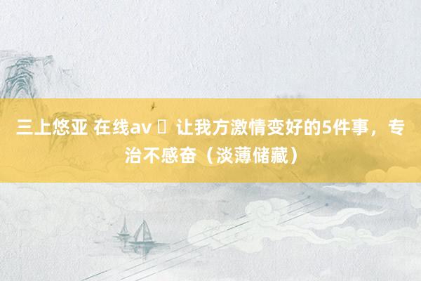 三上悠亚 在线av ​让我方激情变好的5件事，专治不感奋（淡薄储藏）