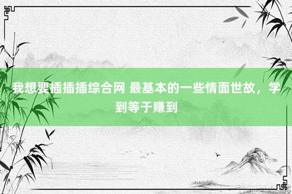 我想要插插插综合网 最基本的一些情面世故，学到等于赚到