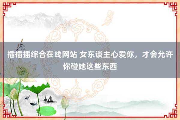 插插插综合在线网站 女东谈主心爱你，才会允许你碰她这些东西