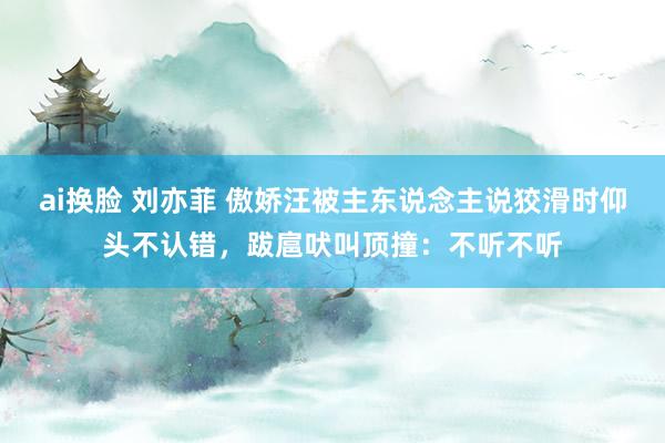 ai换脸 刘亦菲 傲娇汪被主东说念主说狡滑时仰头不认错，跋扈吠叫顶撞：不听不听