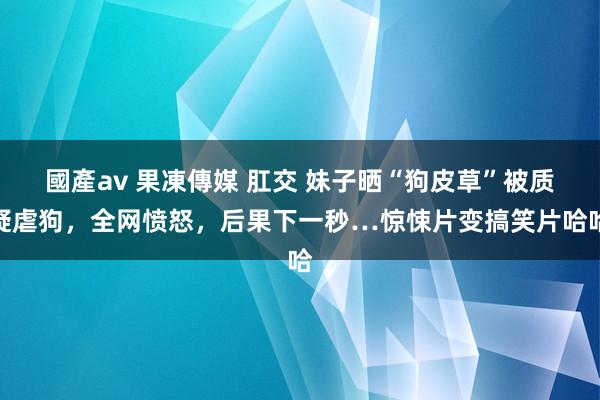 國產av 果凍傳媒 肛交 妹子晒“狗皮草”被质疑虐狗，全网愤怒，后果下一秒…惊悚片变搞笑片哈哈