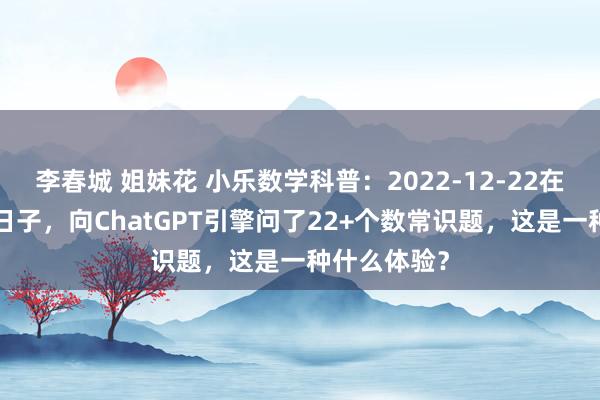 李春城 姐妹花 小乐数学科普：2022-12-22在这个很2的日子，向ChatGPT引擎问了22+个数常识题，这是一种什么体验？