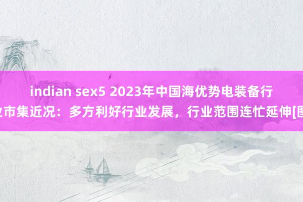 indian sex5 2023年中国海优势电装备行业市集近况：多方利好行业发展，行业范围连忙延伸[图]