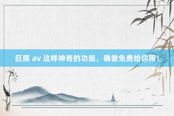 巨屌 av 这样神奇的功能，确凿免费给你用！
