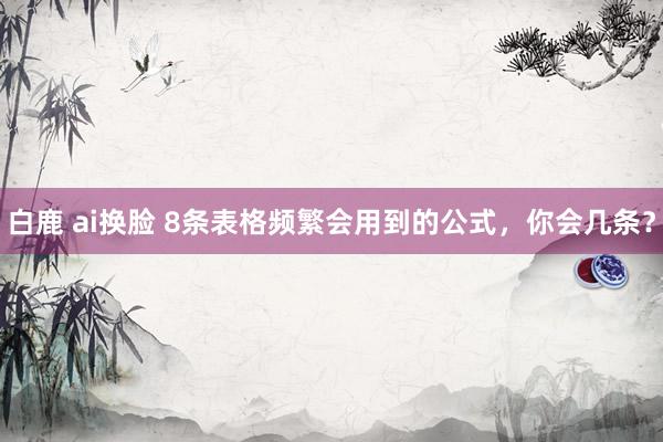 白鹿 ai换脸 8条表格频繁会用到的公式，你会几条？