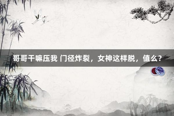 哥哥干嘛压我 门径炸裂，女神这样脱，值么？