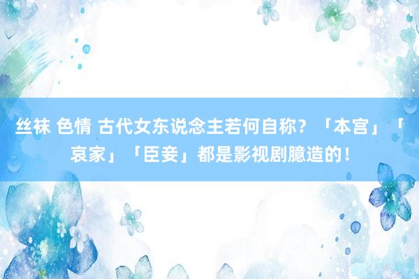 丝袜 色情 古代女东说念主若何自称？「本宫」「哀家」「臣妾」都是影视剧臆造的！