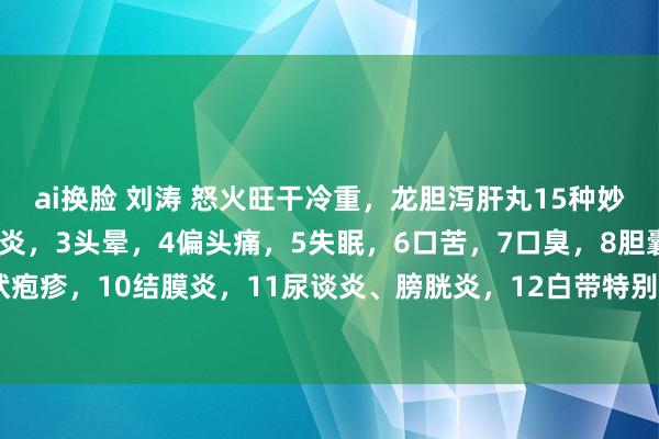 ai换脸 刘涛 怒火旺干冷重，龙胆泻肝丸15种妙用：1耳聋耳鸣，2中耳炎，3头晕，4偏头痛，5失眠，6口苦，7口臭，8胆囊炎，9带状疱疹，10结膜炎，11尿谈炎、膀胱炎，12白带特别，13阴部湿疹，14痛风，15高血压。