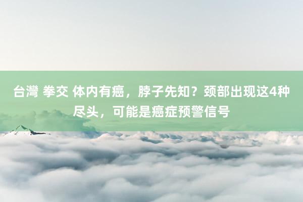 台灣 拳交 体内有癌，脖子先知？颈部出现这4种尽头，可能是癌症预警信号