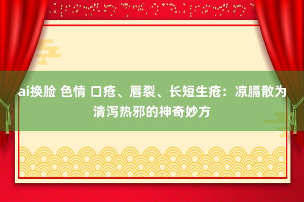 ai换脸 色情 口疮、唇裂、长短生疮：凉膈散为清泻热邪的神奇妙方