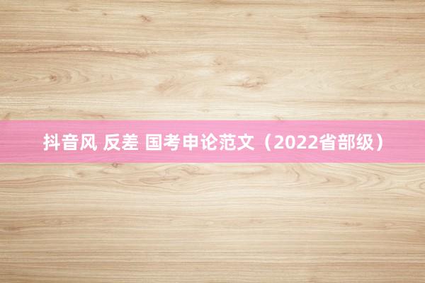 抖音风 反差 国考申论范文（2022省部级）