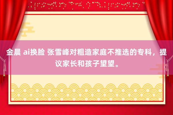 金晨 ai换脸 张雪峰对粗造家庭不推选的专科，提议家长和孩子望望。