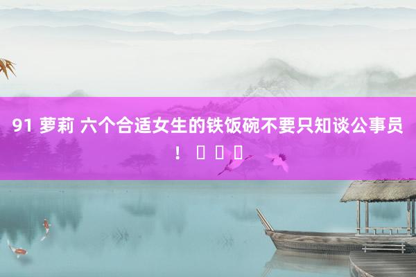 91 萝莉 六个合适女生的铁饭碗不要只知谈公事员！ ​​​