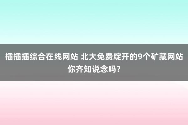 插插插综合在线网站 北大免费绽开的9个矿藏网站你齐知说念吗？