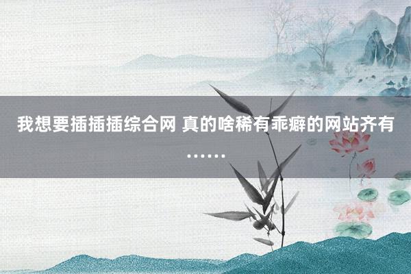 我想要插插插综合网 真的啥稀有乖癖的网站齐有……