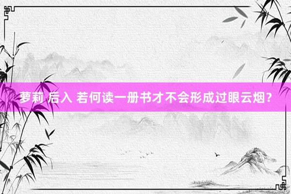 萝莉 后入 若何读一册书才不会形成过眼云烟？