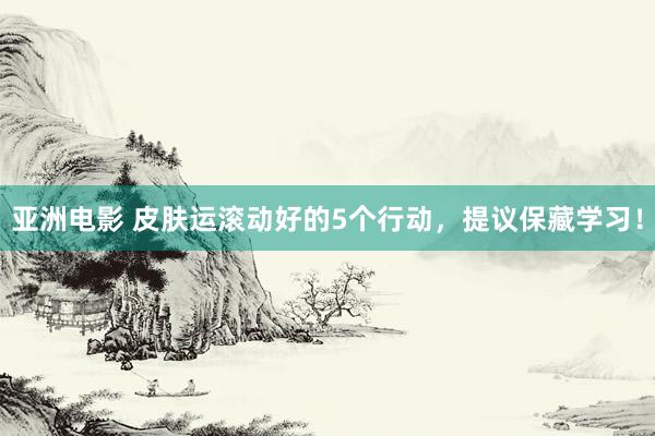 亚洲电影 皮肤运滚动好的5个行动，提议保藏学习！