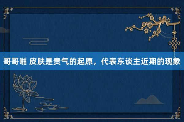 哥哥啪 皮肤是贵气的起原，代表东谈主近期的现象