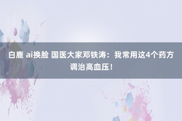 白鹿 ai换脸 国医大家邓铁涛：我常用这4个药方调治高血压！