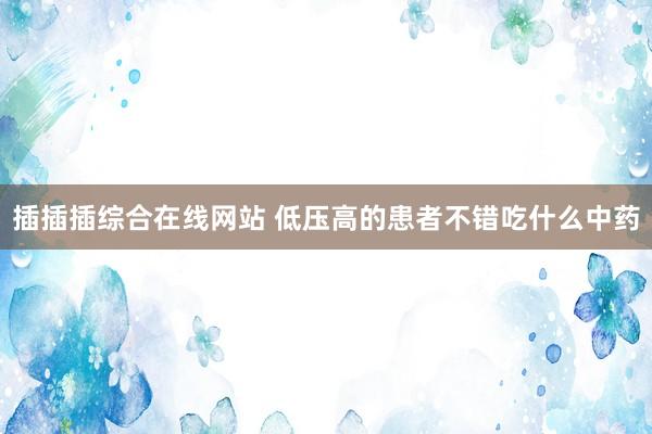 插插插综合在线网站 低压高的患者不错吃什么中药