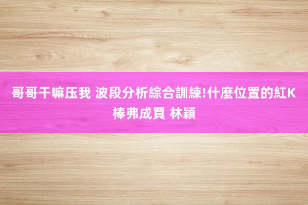 哥哥干嘛压我 波段分析綜合訓練!什麼位置的紅K棒弗成買 林穎