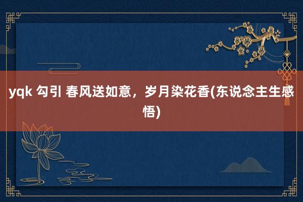 yqk 勾引 春风送如意，岁月染花香(东说念主生感悟)