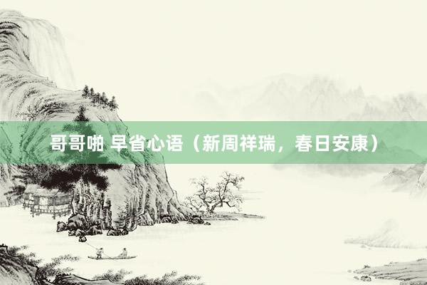 哥哥啪 早省心语（新周祥瑞，春日安康）