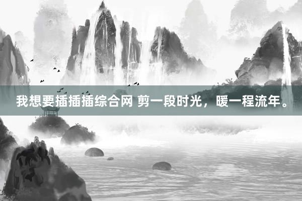 我想要插插插综合网 剪一段时光，暖一程流年。