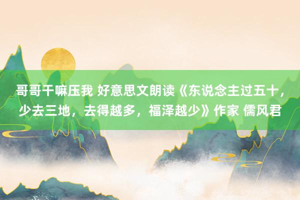 哥哥干嘛压我 好意思文朗读《东说念主过五十，少去三地，去得越多，福泽越少》作家 儒风君