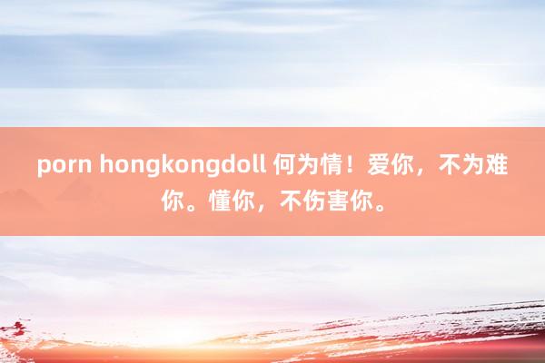 porn hongkongdoll 何为情！爱你，不为难你。懂你，不伤害你。