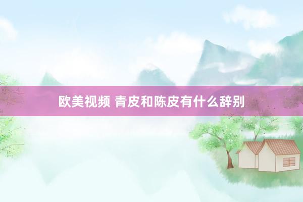欧美视频 青皮和陈皮有什么辞别
