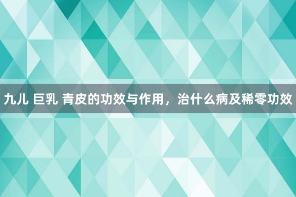 九儿 巨乳 青皮的功效与作用，治什么病及稀零功效