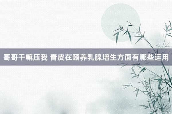 哥哥干嘛压我 青皮在颐养乳腺增生方面有哪些运用