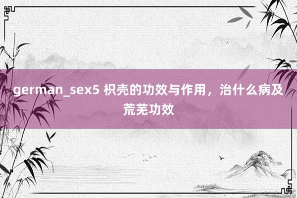 german_sex5 枳壳的功效与作用，治什么病及荒芜功效