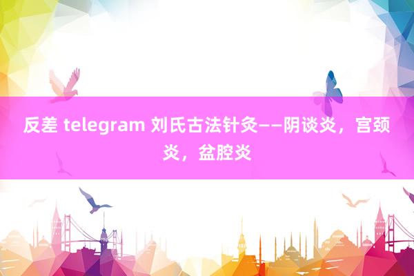 反差 telegram 刘氏古法针灸——阴谈炎，宫颈炎，盆腔炎