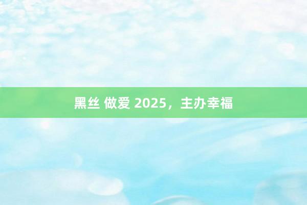 黑丝 做爱 2025，主办幸福