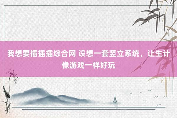 我想要插插插综合网 设想一套竖立系统，让生计像游戏一样好玩