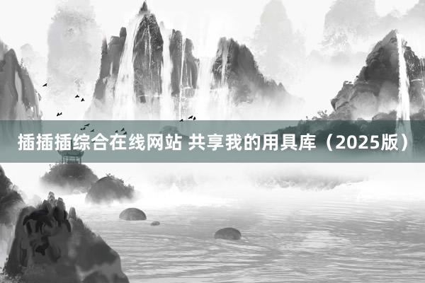 插插插综合在线网站 共享我的用具库（2025版）