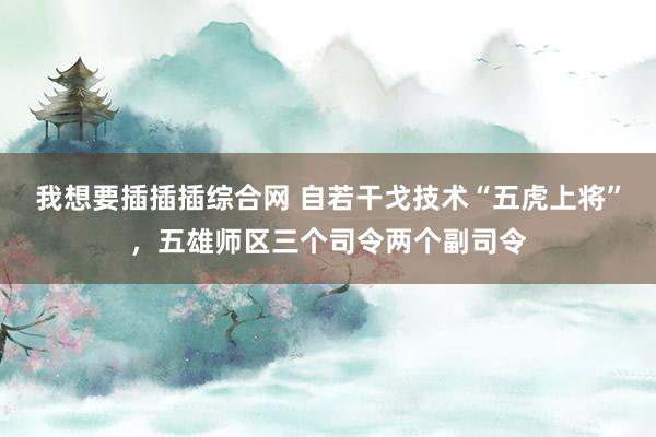 我想要插插插综合网 自若干戈技术“五虎上将”，五雄师区三个司令两个副司令