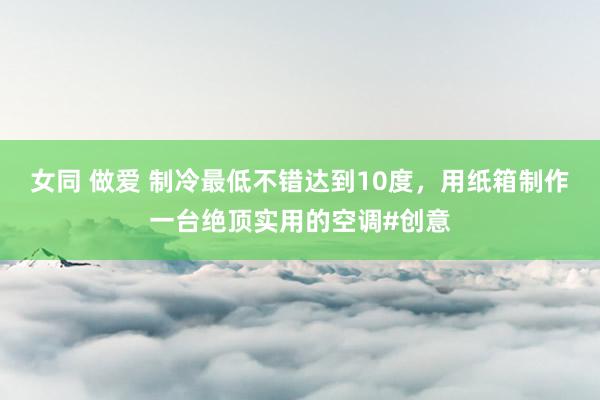 女同 做爱 制冷最低不错达到10度，用纸箱制作一台绝顶实用的空调#创意