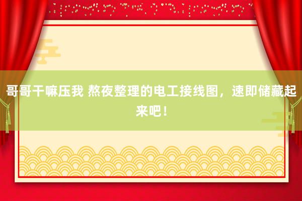 哥哥干嘛压我 熬夜整理的电工接线图，速即储藏起来吧！