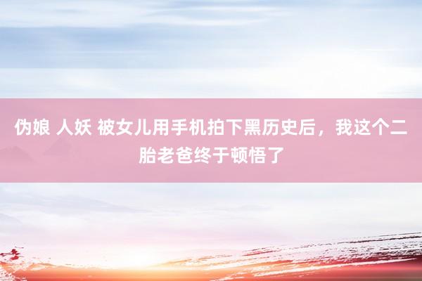 伪娘 人妖 被女儿用手机拍下黑历史后，我这个二胎老爸终于顿悟了