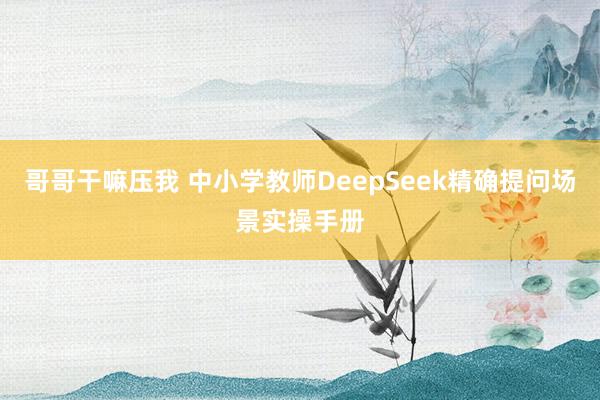 哥哥干嘛压我 中小学教师DeepSeek精确提问场景实操手册