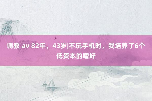 调教 av 82年，43岁|不玩手机时，我培养了6个低资本的嗜好